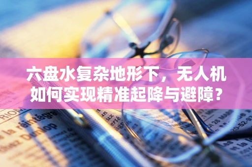 六盘水复杂地形下，无人机如何实现精准起降与避障？