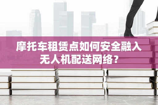 摩托车租赁点如何安全融入无人机配送网络？