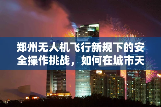 郑州无人机飞行新规下的安全操作挑战，如何在城市天际线中安全翱翔？