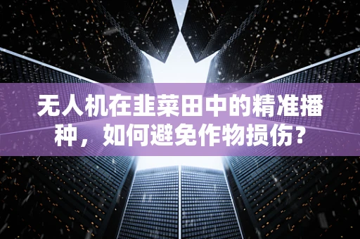 无人机在韭菜田中的精准播种，如何避免作物损伤？