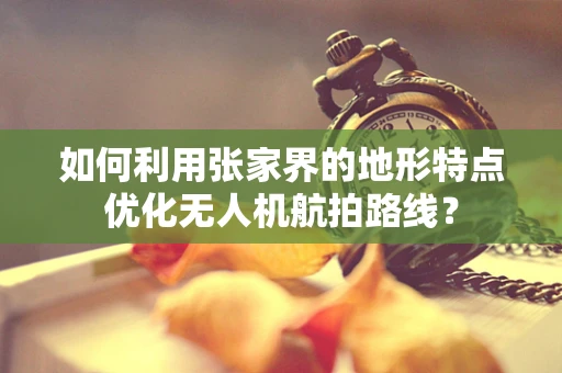 如何利用张家界的地形特点优化无人机航拍路线？