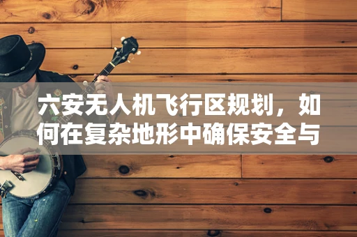 六安无人机飞行区规划，如何在复杂地形中确保安全与效率？