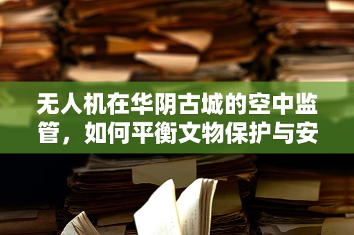 无人机在华阴古城的空中监管，如何平衡文物保护与安全飞行？