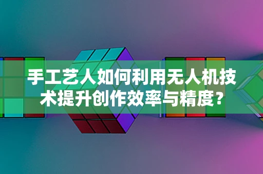 手工艺人如何利用无人机技术提升创作效率与精度？
