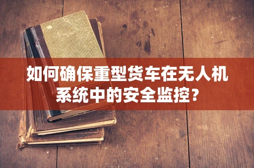 如何确保重型货车在无人机系统中的安全监控？