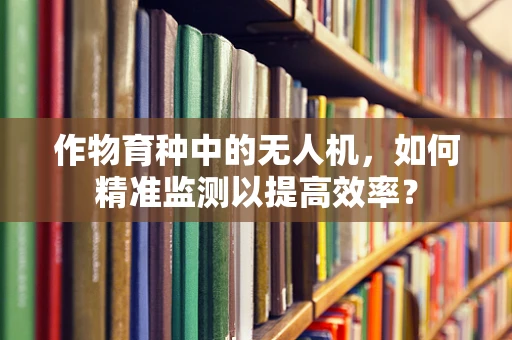 作物育种中的无人机，如何精准监测以提高效率？