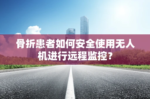 骨折患者如何安全使用无人机进行远程监控？