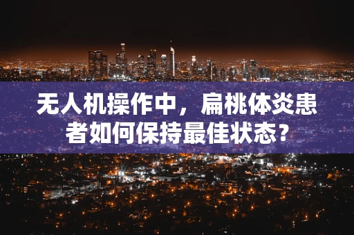 无人机操作中，扁桃体炎患者如何保持最佳状态？