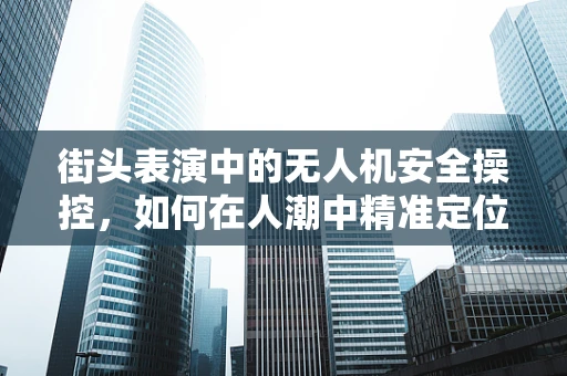 街头表演中的无人机安全操控，如何在人潮中精准定位？