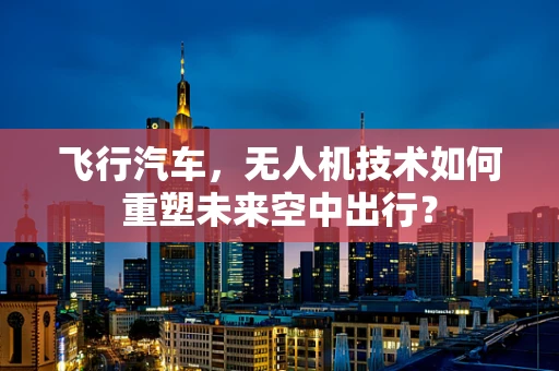 飞行汽车，无人机技术如何重塑未来空中出行？