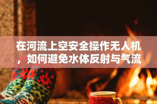 在河流上空安全操作无人机，如何避免水体反射与气流干扰？