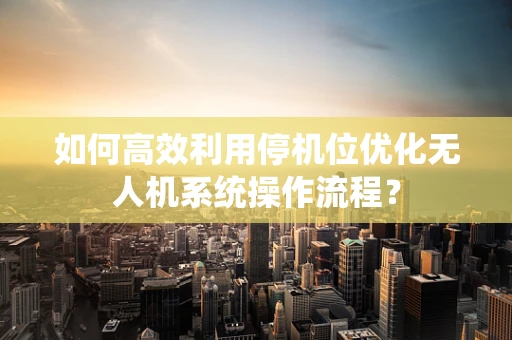 如何高效利用停机位优化无人机系统操作流程？