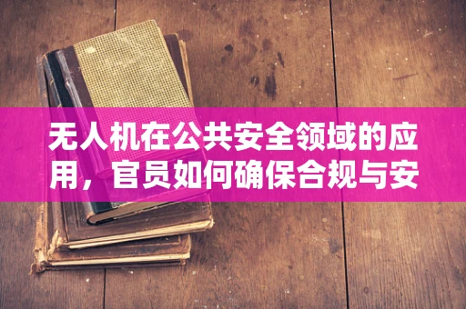 无人机在公共安全领域的应用，官员如何确保合规与安全？