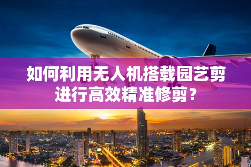 如何利用无人机搭载园艺剪进行高效精准修剪？