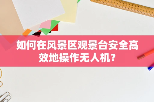 如何在风景区观景台安全高效地操作无人机？