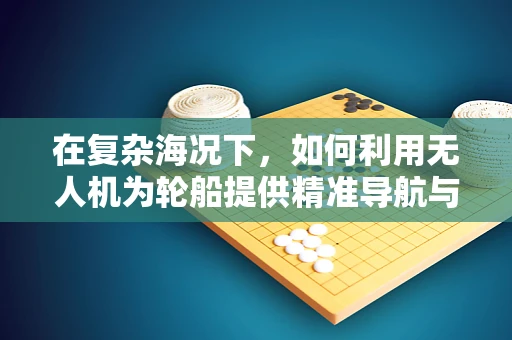 在复杂海况下，如何利用无人机为轮船提供精准导航与监控？