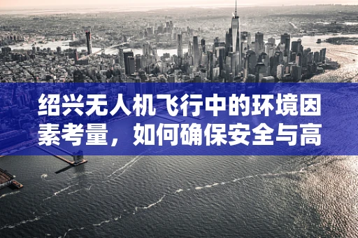 绍兴无人机飞行中的环境因素考量，如何确保安全与高效？