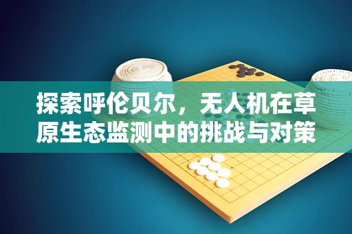 探索呼伦贝尔，无人机在草原生态监测中的挑战与对策