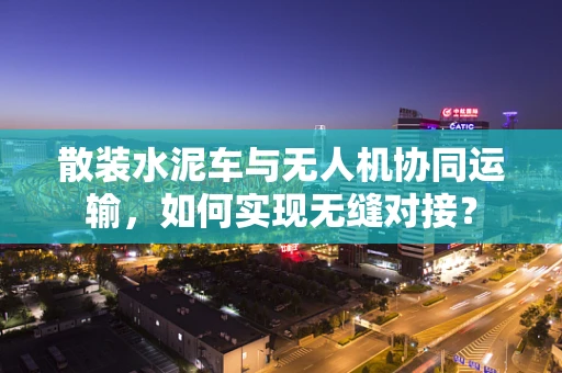 散装水泥车与无人机协同运输，如何实现无缝对接？