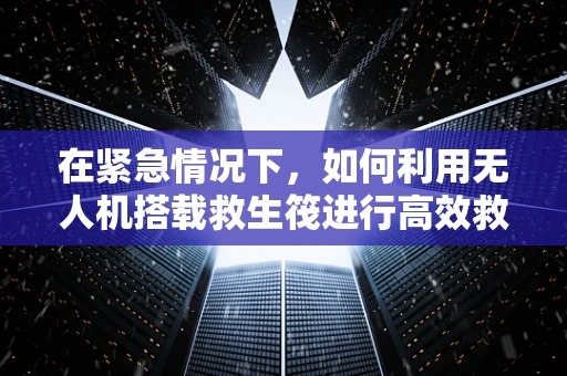 在紧急情况下，如何利用无人机搭载救生筏进行高效救援？