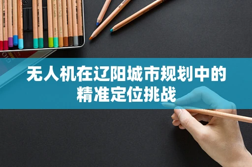 无人机在辽阳城市规划中的精准定位挑战