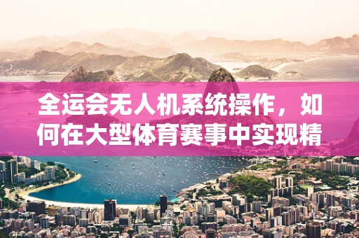 全运会无人机系统操作，如何在大型体育赛事中实现精准定位与安全监控？