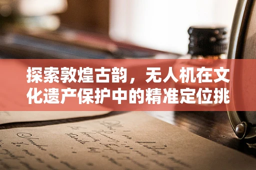 探索敦煌古韵，无人机在文化遗产保护中的精准定位挑战