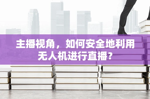 主播视角，如何安全地利用无人机进行直播？