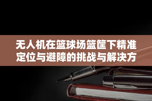 无人机在篮球场篮筐下精准定位与避障的挑战与解决方案