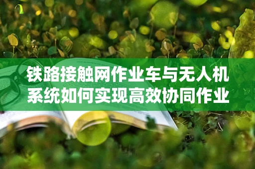 铁路接触网作业车与无人机系统如何实现高效协同作业？