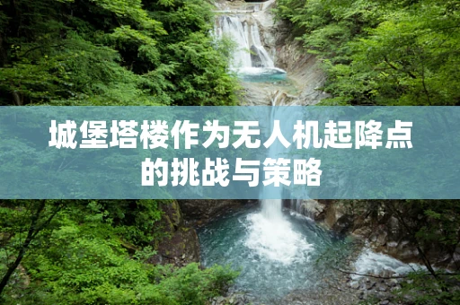 城堡塔楼作为无人机起降点的挑战与策略