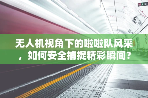 无人机视角下的啦啦队风采，如何安全捕捉精彩瞬间？