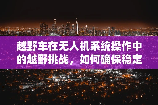 越野车在无人机系统操作中的越野挑战，如何确保稳定与安全？