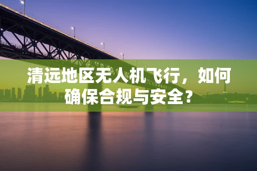 清远地区无人机飞行，如何确保合规与安全？