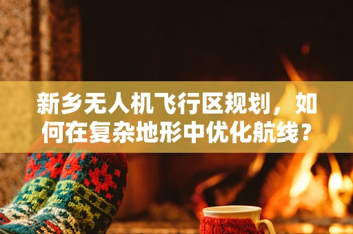 新乡无人机飞行区规划，如何在复杂地形中优化航线？