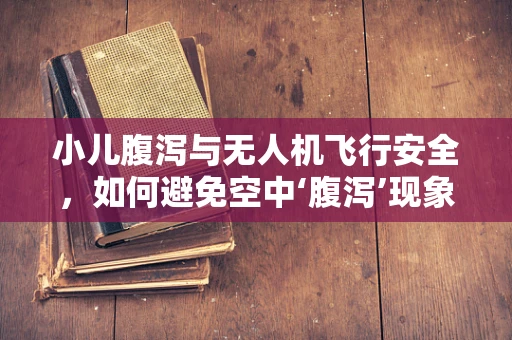 小儿腹泻与无人机飞行安全，如何避免空中‘腹泻’现象？
