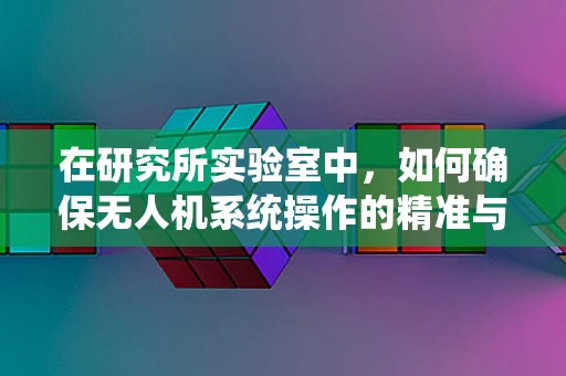 在研究所实验室中，如何确保无人机系统操作的精准与安全？