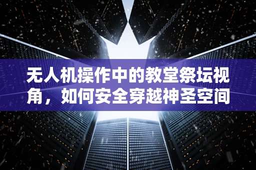 无人机操作中的教堂祭坛视角，如何安全穿越神圣空间？