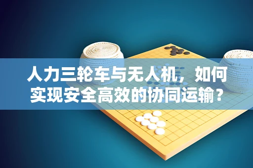 人力三轮车与无人机，如何实现安全高效的协同运输？