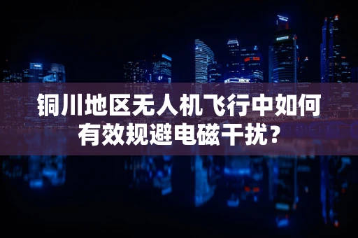 铜川地区无人机飞行中如何有效规避电磁干扰？