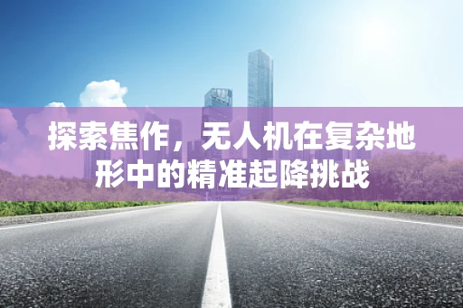 探索焦作，无人机在复杂地形中的精准起降挑战