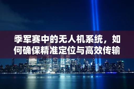 季军赛中的无人机系统，如何确保精准定位与高效传输？