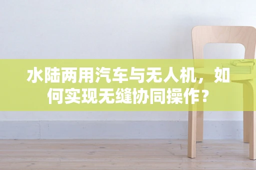 水陆两用汽车与无人机，如何实现无缝协同操作？