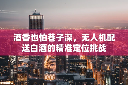 酒香也怕巷子深，无人机配送白酒的精准定位挑战