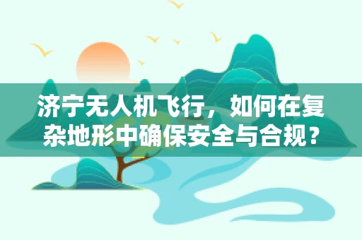 济宁无人机飞行，如何在复杂地形中确保安全与合规？