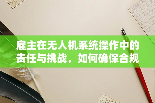 雇主在无人机系统操作中的责任与挑战，如何确保合规与安全？