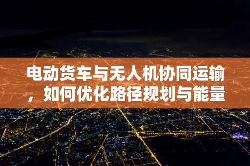 电动货车与无人机协同运输，如何优化路径规划与能量管理？