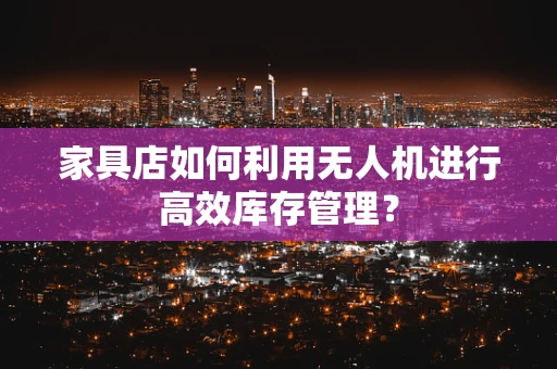 家具店如何利用无人机进行高效库存管理？