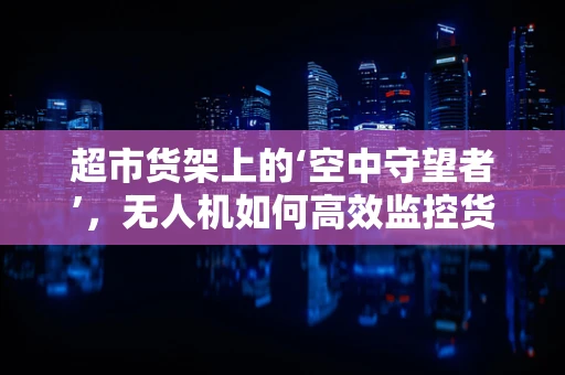 超市货架上的‘空中守望者’，无人机如何高效监控货架？