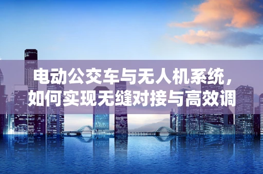 电动公交车与无人机系统，如何实现无缝对接与高效调度？